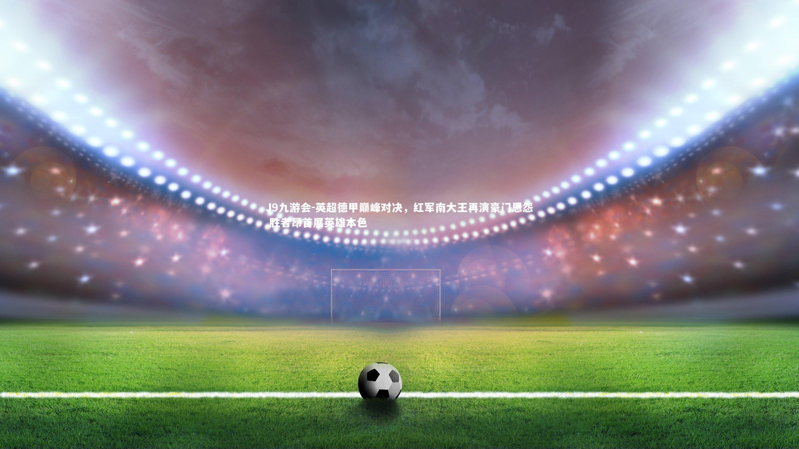 英超德甲巅峰对决，红军南大王再演豪门恩怨 胜者昂首展英雄本色